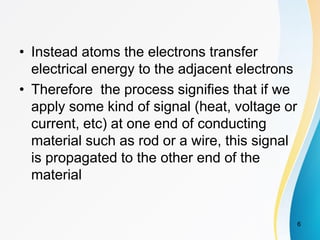 • Instead atoms the electrons transfer
electrical energy to the adjacent electrons
• Therefore the process signifies that if we
apply some kind of signal (heat, voltage or
current, etc) at one end of conducting
material such as rod or a wire, this signal
is propagated to the other end of the
material
6
 