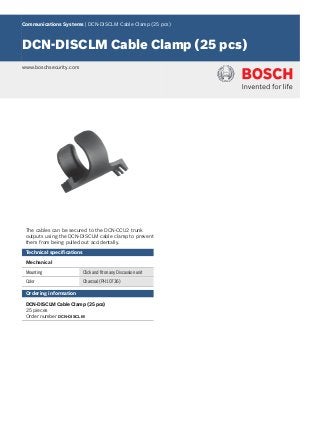 Communications Systems | DCN‑DISCLM Cable Clamp (25 pcs)
DCN‑DISCLM Cable Clamp (25 pcs)
www.boschsecurity.com
The cables can be secured to the DCN‑CCU2 trunk
outputs using the DCN‑DISCLM cable clamp to prevent
them from being pulled out accidentally.
Technical specifications
Mechanical
Mounting Click and fit on any Discussion unit
Color Charcoal (PH 10736)
Ordering information
DCN‑DISCLM Cable Clamp (25 pcs)
25 pieces
Order number DCN-DISCLM
 