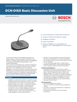 Communications Systems | DCN‑DISD Basic Discussion Unit
DCN‑DISD Basic Discussion Unit
www.boschsecurity.com
u Low susceptibility to mobile phone interference
u Compact, attractive and ergonomic design
u Pluggable microphone
u Built-in loudspeaker
u Usable as delegate unit, dual delegate unit,
chairman unit or single delegate unit with auxiliary
button
The Basic Discussion Unit enables participants to
speak, register a request-to-speak and listen to the
speaker. A socket is provided to connect the pluggable
microphones (DCN-MICS and DCN-MICL, to be
ordered separately).
The unit also accommodates two separate headphone
connections with individual volume control on either
side of the unit, allowing one unit to serve two
delegates. It can be converted to a full dual-use unit by
replacing the microphone button with two separated
microphone buttons for individual microphone control
and individual delegate identification (DCN-DISBDD
dual-use buttons, to be ordered separately).
Functions
• Headphone output level reduction to prevent acoustic
feedback (active when listening to the floor and when
the microphone is on). When unit is used in Dual
Delegate mode, this function is available individually
• Built-in loudspeaker speaker is muted when the
microphone is on to prevent acoustic feedback
• Unit can be used as a single delegate unit, as a dual
delegate unit, as a chairman unit (DCN-DISBCM
chairman buttons, to be ordered separately) or as a
single delegate unit with auxiliary button
• Different rims are available to allow matching with
the interior (DCN-DISR, to be ordered separately)
• The versatile auxiliary button can be used as an usher
call, for example
• To lock the loop-through cable, a cable clamp is
available (DCN-DISCLM, to be ordered separately)
• Unit is available in light and dark colored bases
Controls and Indicators
• Microphone button with a red, green or yellow
illuminated ring. Red indicates microphone is active,
green indicates request-to-speak accepted, and
yellow indicates ‘VIP’ (when unit is used in Dual
Delegate mode, this function is available individually)
• VIP indicator is lit when the delegate is part of the
notebook (only available if PC Software is used)
• Two individual headphone volume control buttons
• Recessed ‘De-init’ switch
Interconnections
• Socket for pluggable microphone
• Two 3.5 mm (0.14 in) stereo jack type headphone
sockets
• 2 m (78.7 in) cable terminated within a molded six-
pole circular connector.
• Six-pole circular connector for loop-through
connections
 