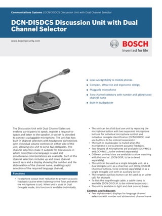 Communications Systems | DCN‑DISDCS Discussion Unit with Dual Channel Selector
DCN‑DISDCS Discussion Unit with Dual
Channel Selector
www.boschsecurity.com
u Low susceptibility to mobile phones
u Compact, attractive and ergonomic design
u Pluggable microphone
u Two channel selectors with number and abbreviated
channel name
u Built-in loudspeaker
The Discussion Unit with Dual Channel Selectors
enables participants to speak, register a request-to-
speak and listen to the speaker. A socket is provided
to connect a pluggable microphone. The unit has two
built-in channel selectors with headphone connections
with individual volume controls on either side of the
unit, allowing one unit to serve two delegates. The
channel selectors make it suitable for discussions in
which more than one language is used and
simultaneous interpretations are available. Each of the
channel selectors includes up and down channel
select keys and a display showing the number and the
abbreviation of the channel name, enabling rapid
selection of the required language channel.
Functions
• Headphone output level reduction to prevent acoustic
feedback (active when listening to the floor and when
the microphone is on). When unit is used in Dual
Delegate mode, this function is available individually
• The unit can be a full dual use unit by replacing the
microphone button with two separated microphone
buttons for individual microphone control and
individual delegate identification (DCN-DISBDD dual
use buttons, to be ordered separately)
• The built-in loudspeaker is muted when the
microphone is on to prevent acoustic feedback.
• Two lengths of microphones are available (DCN-MICS
and DCN-MICL, to be ordered separately)
• Different colored rims are available to allow matching
with the interior, (DCN-DISR, to be ordered
separately)
• The unit can be used as a single delegate unit, as a
dual delegate unit, as a chairman unit (DCN-DISBCM
chairman buttons, to be ordered separately) or as a
single delegate unit with an auxiliary button
• The versatile auxiliary button can be used as an usher
call, for example
• To lock the loop-through cable, a cable clamp is
available (DCN-DISCLM, to be ordered separately)
• The unit is available in light and dark colored bases
Controls and Indicators
• Two alphanumeric displays for language channel
selection with number and abbreviated channel name
 