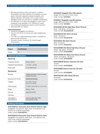 • Microphone button with a red, green or yellow
illuminated ring. Red indicates microphone is active,
green indicates request-to-speak accepted, and
yellow indicates ‘VIP’(when unit is used in Dual
Delegate mode, this function is available individually)
• VIP indicator is lit when the delegate is part of the
notebook (only available if PC Software is used)
• Two individual headphone volume control buttons
• Recessed ‘De-init’ switch
Interconnections
• Socket for pluggable microphone
• Two 3.5 mm (0.14 in) stereo jack type headphones
sockets
• 2 m (78.7 in) cable terminated within a molded six-
pole circular connector.
• Six-pole circular connector for loop-through
connections
Certifications and approvals
Region Certification
Europe CE
Technical specifications
Electrical
Frequency response 30 Hz to 20 kHz
Headphone load impedance > 32 ohm < 1k ohm
Output power 2 x 15 mW/32 ohm
Mechanical
Mounting Tabletop (portable or fixed mounting)
and flush mounting
Dimensions (H x W x D) (without microphone)
Tabletop 61 x 190 x 116 mm
(2.4 x 7.5 x 4.6 in)
Flush mounted 6 x 190 x 120 mm (0.2 x 7.5 x 4.7 in)
Weight 800 g (1.76 lb)
Color top Silver (RAL 9022)
Color base
DCN-DISDCS-L
DCN-DISDCS-D
Light Grey (RAL 000 7500)
Charcoal (PH 10736)
Ordering information
DCN‑DISDCS‑L Discussion Dual Channel Selector Light
pluggable microphone, light base, microphone and
rims to be ordered separately
Order number DCN-DISDCS-L
DCN‑DISDCS‑D Discussion Dual Channel Selector Dark
pluggable microphone, dark base, microphone and
rims to be ordered separately
Order number DCN-DISDCS-D
DCN‑MICS Pluggable Short Microphone
length 310 mm (12.2 inch), silver
Order number DCN-MICS
DCN‑MICL Pluggable Long Microphone
length 480 mm (18.9 inch), silver
Order number DCN-MICL
DCN‑DISRH‑SR Rim High Gloss Silver (10 pcs)
silver, high gloss, 10 pieces
Order number DCN-DISRH-SR
DCN‑DISR‑SR Rim Silver (10 pcs)
silver, 10 pieces
Order number DCN-DISR-SR
DCN‑DISR‑D Rim Dark (10 pcs)
dark, 10 pieces
Order number DCN-DISR-D
DCN‑DISRMH Rim Metal High Gloss (10 pcs)
metal, high gloss, 10 pieces
Order number DCN-DISRMH
DCN‑DISRMS Rim Metal Semi Gloss (10 pcs)
metal, semi gloss, 10 pieces
Order number DCN-DISRMS
DCN‑DISBCM Buttons Chairman (10 sets)
10 sets
Order number DCN-DISBCM
DCN‑DISBDD Buttons Dual Use (10 sets)
10 sets
Order number DCN-DISBDD
DCN‑DISCLM Cable Clamp (25 pcs)
25 pieces
Order number DCN-DISCLM
2 | DCN‑DISDCS Discussion Unit with Dual Channel Selector
 