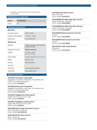 • Six-pole circular connector for loop-through
connections
Certifications and approvals
Region Certification
Europe CE
Technical specifications
Electrical
Frequency response 30 Hz to 20 kHz
Headphone load impedance > 32 ohm < 1k ohm
Output power 2 x 15 mW/32 ohm
Mechanical
Mounting Tabletop (portable or fixed mounting)
and flush mounting
Dimensions (H x W x D) (without microphone)
Tabletop 61 x 190 x 116 mm
(2.4 x 7.5 x 4.6 in)
Flush mounted 6 x 190 x 120 mm (0.2 x 7.5 x 4.7 in)
Weight 800 g (1.76 lb)
Color top Silver (RAL 9022)
Color base
DCN-DISV-L Light Grey (RAL 000 7500)
DCN-DISV-D Charcoal (PH 10736)
Ordering information
DCN‑DISV‑L Discussion Voting Light
pluggable microphone, light base, microphone and
rims to be ordered separately
Order number DCN-DISV-L
DCN‑DISV‑D Discussion Voting Dark
pluggable microphone, dark base, microphone and
rims to be ordered separately
Order number DCN-DISV-D
DCN‑MICS Pluggable Short Microphone
length 310 mm (12.2 inch), silver
Order number DCN-MICS
DCN‑MICL Pluggable Long Microphone
length 480 mm (18.9 inch), silver
Order number DCN-MICL
DCN‑DISRH‑SR Rim High Gloss Silver (10 pcs)
silver, high gloss, 10 pieces
Order number DCN-DISRH-SR
DCN‑DISR‑SR Rim Silver (10 pcs)
silver, 10 pieces
Order number DCN-DISR-SR
DCN‑DISR‑D Rim Dark (10 pcs)
dark, 10 pieces
Order number DCN-DISR-D
DCN‑DISRMH Rim Metal High Gloss (10 pcs)
metal, high gloss, 10 pieces
Order number DCN-DISRMH
DCN‑DISRMS Rim Metal Semi Gloss (10 pcs)
metal, semi gloss, 10 pieces
Order number DCN-DISRMS
DCN‑DISBCM Buttons Chairman (10 sets)
10 sets
Order number DCN-DISBCM
DCN‑DISBDD Buttons Dual Use (10 sets)
10 sets
Order number DCN-DISBDD
DCN‑DISCLM Cable Clamp (25 pcs)
25 pieces
Order number DCN-DISCLM
2 | DCN‑DISV Discussion Unit with Voting
 