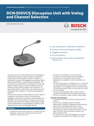 Communications Systems | DCN‑DISVCS Discussion Unit with Voting and Channel Selection
DCN‑DISVCS Discussion Unit with Voting
and Channel Selection
www.boschsecurity.com
u Low susceptibility to mobile phone interference
u Compact, attractive and ergonomic design
u Pluggable microphone
u Five voting buttons
u Channel selector with number and abbreviated
Channel name
The Discussion Unit with Voting and Channel Selector
enables participants to speak, register a request-to-
speak, listen to the speaker and vote. A socket is
provided to connect the pluggable microphones (DCN-
MICS and DCN-MICL, to be ordered separately). The
unit has five voting buttons for all types of voting. The
yellow indicator rings around the voting buttons are
used to prompt users to register their presence, to
start voting and to confirm their vote. When the unit’s
attendance LED is yellow, it indicates the delegate is
present.
The unit has a built-in channel selector, which makes it
suitable for discussions in which more than one
language is used and simultaneous interpretations are
available. The channel selector includes up and down
channel select keys and a display showing the number
and the abbreviation of the languages, enabling rapid
selection of the required language channel.
Functions
• Headphone output level reduction to prevent acoustic
feedback. (active when listening to the floor and
when the microphone is on)
• The built-in loudspeaker is muted when the
microphone is on to prevent acoustic feedback
• A variety of rims (DCN-DISR, to be ordered
separately) are available to allow matching to the
interior,
• The unit can be used as a delegate unit, as a chairman
unit (DCN-DISBCM chairman buttons to be ordered
separately) or as a delegate unit with auxiliary button.
The versatile auxiliary button can be used as an usher
call, for example
• To lock the loop-through cable, a cable clamp is
available (DCN-DISCLM, to be ordered separately)
• The unit is available in light and dark colored bases
Controls and Indicators
• Five voting buttons with indicator rings around the
buttons
• Unit activity / delegate presence indicator
• Alphanumeric display for language channel selection
with number and abbreviated channel name
• Microphone button with a red, green or yellow
illuminated ring. Red indicates microphone is active,
green indicates request-to-speak accepted, and
yellow indicates ‘VIP’.
• VIP indicator is lit when the delegate is part of the
notebook (only available if PC Software is used)
 
