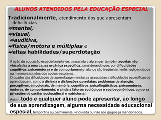 ALUNOS ATENDIDOS PELA EDUCAÇÃO ESPECIAL
Tradicionalmente, atendimento dos que apresentam
deficiências
mental,
visual,
auditiva,
física/motora e múltiplas e
altas habilidades/superdotação
A ação da educação especial amplia-se, passando a abranger também aquelas não
vinculadas a uma causa orgânica específica, considerando que, por dificuldades
cognitivas, psicomotoras e de comportamento, alunos são freqüentemente negligenciados
ou mesmo excluídos dos apoios escolares.
O quadro das dificuldades de aprendizagem inclui as associadas a dificuldades específicas de
aprendizagem, como a dislexia e disfunções correlatas; problemas de atenção,
perceptivos, emocionais, de memória, cognitivos, psicolingüísticos, psicomotores,
motores, de comportamento; e ainda a fatores ecológicos e socioeconômicos, como as
privações de caráter sociocultural e nutricional.
Assim, todo e qualquer aluno pode apresentar, ao longo
de sua aprendizagem, alguma necessidade educacional
especial, temporária ou permanente, vinculada ou não aos grupos já mencionados.
 
