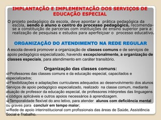 IMPLANTAÇÃO E IMPLEMENTAÇÃO DOS SERVIÇOS DE
EDUCAÇÃO ESPECIAL
O projeto pedagógico da escola, deve apontar a prática pedagógica da
escola, sendo o aluno o centro do processo pedagógico, recomenda-
se a constituição de parcerias com instituições de ensino superior para a
realização de pesquisas e estudos para aperfeiçoar o processo educativo.
ORGANIZAÇÃO DO ATENDIMENTO NA REDE REGULAR
A escola deverá promover a organização de classes comuns e de serviços de
apoio pedagógico especializado, havendo excepcionalmente, a organização de
classes especiais, para atendimento em caráter transitório.
Organização das classes comuns:
Professores das classes comuns e da educação especial, capacitados e
especializados;
Flexibilizações e adaptações curriculares adequados ao desenvolvimento dos alunos
Serviços de apoio pedagógico especializado, realizado na classe comum, mediante
atuação de professor da educação especial, de professores intérpretes das linguagens
e códigos aplicáveis e outros apoios necessários à aprendizagem.
Temporalidade flexível do ano letivo, para atender alunos com deficiência mental
ou graves para concluir em tempo maior;
Rede de apoio interinstitucional com profissionais das áreas de Saúde, Assistência
Social e Trabalho.
 