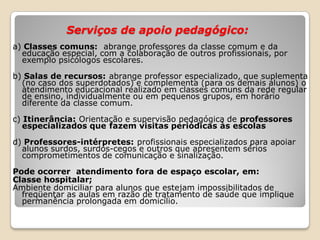 Serviços de apoio pedagógico:
a) Classes comuns: abrange professores da classe comum e da
educação especial, com a colaboração de outros profissionais, por
exemplo psicólogos escolares.
b) Salas de recursos: abrange professor especializado, que suplementa
(no caso dos superdotados) e complementa (para os demais alunos) o
atendimento educacional realizado em classes comuns da rede regular
de ensino, individualmente ou em pequenos grupos, em horário
diferente da classe comum.
c) Itinerância: Orientação e supervisão pedagógica de professores
especializados que fazem visitas periódicas às escolas
d) Professores-intérpretes: profissionais especializados para apoiar
alunos surdos, surdos-cegos e outros que apresentem sérios
comprometimentos de comunicação e sinalização.
Pode ocorrer atendimento fora de espaço escolar, em:
Classe hospitalar;
Ambiente domiciliar para alunos que estejam impossibilitados de
freqüentar as aulas em razão de tratamento de saúde que implique
permanência prolongada em domicílio.
 
