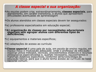 A classe especial e sua organização:
As escolas podem criar, extraordinariamente, classes especiais, para
atendimento, em caráter transitório, a alunos que apresentem
dificuldades acentuadas de aprendizagem
Os alunos atendidos em classes especiais devem ter assegurados:
a) professores especializados em educação especial;
b) organização de classes por necessidades educacionais
especiais sem agrupar alunos com diferentes tipos de
deficiências;
c) equipamentos e materiais específicos;
d) adaptações de acesso ao currículo
Classe especial é uma sala de aula, em escola de ensino regular, em
espaço físico e modulação adequada. onde o professor da educação
especial utiliza métodos, técnicas, procedimentos didáticos e recursos
pedagógicos especializados e, quando necessário, equipamentos e
materiais didáticos específicos, conforme série/ciclo/etapa da
educação básica, para que o aluno tenha acesso ao currículo da base
nacional comum.
 