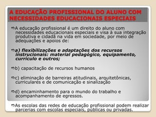 A EDUCAÇÃO PROFISSIONAL DO ALUNO COM
NECESSIDADES EDUCACIONAIS ESPECIAIS
A educação profissional é um direito do aluno com
necessidades educacionais especiais e visa à sua integração
produtiva e cidadã na vida em sociedade, por meio de
adequações e apoios de:
a) flexibilizações e adaptações dos recursos
instrucionais: material pedagógico, equipamento,
currículo e outros;
b) capacitação de recursos humanos
c) eliminação de barreiras atitudinais, arquitetônicas,
curriculares e de comunicação e sinalização
d) encaminhamento para o mundo do trabalho e
acompanhamento de egressos.
As escolas das redes de educação profissional podem realizar
parcerias com escolas especiais, públicas ou privadas.
 