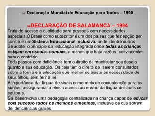  Declaração Mundial de Educação para Todos – 1990
DECLARAÇÃO DE SALAMANCA – 1994
Trata do acesso e qualidade para pessoas com necessidades
especiais.O Brasil como subscritor é um dos países que fez opção por
construir um Sistema Educacional Inclusivo, onde, dentre outros
Se adote o princípio da educação integrada onde todas as crianças
estejam em escolas comuns, a menos que haja razões convincentes
para o contrário.
Toda pessoa com deficiência tem o direito de manifestar seu desejo
quanto a sua educação. Os pais têm o direito de serem consultados
sobre a forma e a educação que melhor se ajuste as necessidade de
seus filhos, sem ferir a lei
A importância da língua de sinais como meio de comunicação para os
surdos, assegurando a eles o acesso ao ensino da língua de sinais de
seu país.
Se desenvolva uma pedagogia centralizada na criança capaz de educar
com sucesso todos os meninos e meninas, inclusive os que sofrem
de deficiências graves.
 