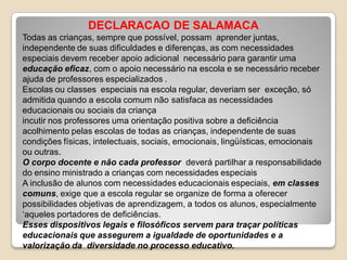 DECLARACAO DE SALAMACA
Todas as crianças, sempre que possível, possam aprender juntas,
independente de suas dificuldades e diferenças, as com necessidades
especiais devem receber apoio adicional necessário para garantir uma
educação eficaz, com o apoio necessário na escola e se necessário receber
ajuda de professores especializados .
Escolas ou classes especiais na escola regular, deveriam ser exceção, só
admitida quando a escola comum não satisfaca as necessidades
educacionais ou sociais da criança
incutir nos professores uma orientação positiva sobre a deficiência
acolhimento pelas escolas de todas as crianças, independente de suas
condições físicas, intelectuais, sociais, emocionais, lingüísticas, emocionais
ou outras.
O corpo docente e não cada professor deverá partilhar a responsabilidade
do ensino ministrado a crianças com necessidades especiais
A inclusão de alunos com necessidades educacionais especiais, em classes
comuns, exige que a escola regular se organize de forma a oferecer
possibilidades objetivas de aprendizagem, a todos os alunos, especialmente
‘aqueles portadores de deficiências.
Esses dispositivos legais e filosóficos servem para traçar políticas
educacionais que assegurem a igualdade de oportunidades e a
valorização da diversidade no processo educativo.
 