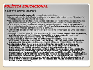 POLÍTICA EDUCACIONAL
A pedagogia da exclusão tem origens remotas.
Os portadores de deficiência múltiplas e graves, são vistos como “doentes” e
“incapazes”, no imaginário coletivo.
Os superdotados, portadores de altas habilidades, também são discriminados
por não aceitarem a rigidez curricular e de aspectos do cotidiano escolar
Cada aluno requer diferentes estratégias pedagógicas, para a inclusão e o
exercício da cidadania, como parte de um projeto emancipatório e global e
não como medida compensatória e pontual.
A inclusão educacional é parte do processo de construção de uma sociedade
inclusiva
Até pouco tempo a opção era a organização de classes ou escolas especiais,
aprofundando ainda mais o preconceito e a segregação sobre os
indivíduos que fugiam do padrão da “normalidade”.
Surgiu então o movimento de integração escolar, que optou por
preferencialmente trabalhar com alunos com necessidades especiais
em classes comuns, em todos os níveis, etapas e modalidades do ensino.
A educação, tem hoje, um grande desafio: garantir o acesso aos
conteúdos básicos que a escolarização deve propiciar a todos os
indivíduos, inclusive aqueles com necessidades especiais,
particularmente aos que apresentam altas habilidades, precocidade,
superdotação, condutas típicas de síndromes/quadros psicológicos,
neurológicos ou psiquiátricos, portadores de deficiências (alunos que
apresentam significativas diferenças físicas, sensoriais, ou intelectuais,
decorrentes de fatores genéticos, inatos ou ambientais, de caráter
temporário ou permanente e, que na interação dinâmica com fatores
sócio-ambientais resultam em necessidades muito diferenciadas da
maioria das pessoas).
Conceito chave: Inclusão
 