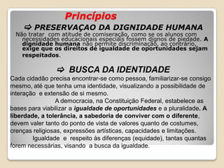 Princípios
 PRESERVAÇAO DA DIGNIDADE HUMANA
Não tratar com atitude de comiseração, como se os alunos com
necessidades educacionais especiais fossem dignos de piedade. A
dignidade humana não permite discriminação, ao contrário,
exige que os direitos de igualdade de oportunidades sejam
respeitados.
 BUSCA DA IDENTIDADE
Cada cidadão precisa encontrar-se como pessoa, familiarizar-se consigo
mesmo, até que tenha uma identidade, visualizando a possibilidade de
interação e extensão de si mesmo.
A democracia, na Constituição Federal, estabelece as
bases para viabilizar a igualdade de oportunidades e a pluralidade. A
liberdade, a tolerância, a sabedoria de conviver com o diferente,
devem valer tanto do ponto de vista de valores quanto de costumes,
crenças religiosas, expressões artísticas, capacidades e limitações.
Igualdade e respeito às diferenças (equidade), tantas quantas
forem necessárias, visando a busca da igualdade.
 