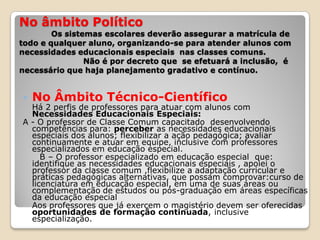 No âmbito Político
Os sistemas escolares deverão assegurar a matrícula de
todo e qualquer aluno, organizando-se para atender alunos com
necessidades educacionais especiais nas classes comuns.
Não é por decreto que se efetuará a inclusão, é
necessário que haja planejamento gradativo e contínuo.
 No Âmbito Técnico-Científico
Há 2 perfis de professores para atuar com alunos com
Necessidades Educacionais Especiais:
A - O professor de Classe Comum capacitado desenvolvendo
competências para: perceber as necessidades educacionais
especiais dos alunos; flexibilizar a ação pedagógica; avaliar
continuamente e atuar em equipe, inclusive com professores
especializados em educação especial.
B – O professor especializado em educação especial que:
identifique as necessidades educacionais especiais , apoiei o
professor da classe comum ,flexibilize a adaptação curricular e
práticas pedagógicas alternativas, que possam comprovar:curso de
licenciatura em educação especial, em uma de suas áreas ou
complementação de estudos ou pós-graduação em áreas específicas
da educação especial
Aos professores que já exercem o magistério devem ser oferecidas
oportunidades de formação continuada, inclusive
especialização.
 
