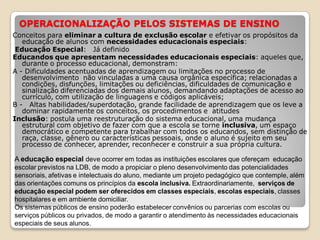 OPERACIONALIZAÇÃO PELOS SISTEMAS DE ENSINO
Conceitos para eliminar a cultura de exclusão escolar e efetivar os propósitos da
educação de alunos com necessidades educacionais especiais:
Educação Especial: Já definido
Educandos que apresentam necessidades educacionais especiais: aqueles que,
durante o processo educacional, demonstram:
A - Dificuldades acentuadas de aprendizagem ou limitações no processo de
desenvolvimento não vinculadas a uma causa orgânica específica; relacionadas a
condições, disfunções, limitações ou deficiências, dificuldades de comunicação e
sinalização diferenciadas dos demais alunos, demandando adaptações de acesso ao
currículo, com utilização de linguagens e códigos aplicáveis;
B - Altas habilidades/superdotação, grande facilidade de aprendizagem que os leve a
dominar rapidamente os conceitos, os procedimentos e atitudes
Inclusão: postula uma reestruturação do sistema educacional, uma mudança
estrutural com objetivo de fazer com que a escola se torne inclusiva, um espaço
democrático e competente para trabalhar com todos os educandos, sem distinção de
raça, classe, gênero ou características pessoais, onde o aluno é sujeito em seu
processo de conhecer, aprender, reconhecer e construir a sua própria cultura.
A educação especial deve ocorrer em todas as instituições escolares que ofereçam educação
escolar previstos na LDB, de modo a propiciar o pleno desenvolvimento das potencialidades
sensoriais, afetivas e intelectuais do aluno, mediante um projeto pedagógico que contemple, além
das orientações comuns os princípios da escola inclusiva. Extraordinariamente, serviços de
educação especial podem ser oferecidos em classes especiais, escolas especiais, classes
hospitalares e em ambiente domiciliar.
Os sistemas públicos de ensino poderão estabelecer convênios ou parcerias com escolas ou
serviços públicos ou privados, de modo a garantir o atendimento às necessidades educacionais
especiais de seus alunos.
 
