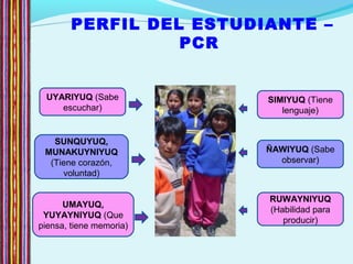 PERFIL DEL ESTUDIANTE –
PCR
SIMIYUQ (Tiene
lenguaje)
ÑAWIYUQ (Sabe
observar)
RUWAYNIYUQ
(Habilidad para
producir)
UMAYUQ,
YUYAYNIYUQ (Que
piensa, tiene memoria)
SUNQUYUQ,
MUNAKUYNIYUQ
(Tiene corazón,
voluntad)
UYARIYUQ (Sabe
escuchar)
 