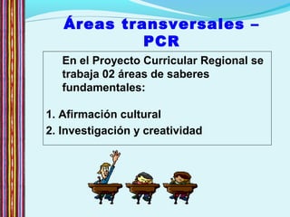 Áreas transversales –
PCR
En el Proyecto Curricular Regional se
trabaja 02 áreas de saberes
fundamentales:
1. Afirmación cultural
2. Investigación y creatividad
 