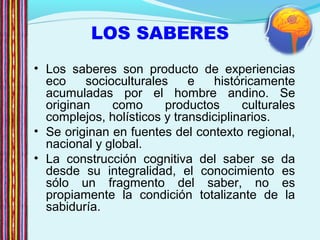 LOS SABERES
• Los saberes son producto de experiencias
eco socioculturales e históricamente
acumuladas por el hombre andino. Se
originan como productos culturales
complejos, holísticos y transdiciplinarios.
• Se originan en fuentes del contexto regional,
nacional y global.
• La construcción cognitiva del saber se da
desde su integralidad, el conocimiento es
sólo un fragmento del saber, no es
propiamente la condición totalizante de la
sabiduría.
 