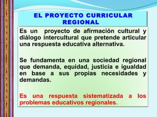 EL PROYECTO CURRICULAR
REGIONAL
EL PROYECTO CURRICULAR
REGIONAL
Es un proyecto de afirmación cultural y
diálogo intercultural que pretende articular
una respuesta educativa alternativa.
Se fundamenta en una sociedad regional
que demanda, equidad, justicia e igualdad
en base a sus propias necesidades y
demandas.
Es una respuesta sistematizada a los
problemas educativos regionales.
 