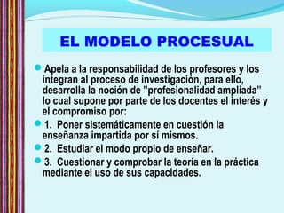 EL MODELO PROCESUAL
Apela a la responsabilidad de los profesores y los
integran al proceso de investigación, para ello,
desarrolla la noción de ”profesionalidad ampliada”
lo cual supone por parte de los docentes el interés y
el compromiso por:
1. Poner sistemáticamente en cuestión la
enseñanza impartida por sí mismos.
2. Estudiar el modo propio de enseñar.
3. Cuestionar y comprobar la teoría en la práctica
mediante el uso de sus capacidades.
 