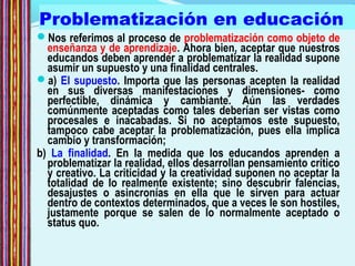 Problematización en educación
Nos referimos al proceso de problematización como objeto de
enseñanza y de aprendizaje. Ahora bien, aceptar que nuestros
educandos deben aprender a problematizar la realidad supone
asumir un supuesto y una finalidad centrales.
a) El supuesto. Importa que las personas acepten la realidad
en sus diversas manifestaciones y dimensiones- como
perfectible, dinámica y cambiante. Aún las verdades
comúnmente aceptadas como tales deberían ser vistas como
procesales e inacabadas. Si no aceptamos este supuesto,
tampoco cabe aceptar la problematización, pues ella implica
cambio y transformación;
b) La finalidad. En la medida que los educandos aprenden a
problematizar la realidad, ellos desarrollan pensamiento crítico
y creativo. La criticidad y la creatividad suponen no aceptar la
totalidad de lo realmente existente; sino descubrir falencias,
desajustes o asincronías en ella que le sirven para actuar
dentro de contextos determinados, que a veces le son hostiles,
justamente porque se salen de lo normalmente aceptado o
status quo.
 