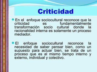 Criticidad
En el enfoque sociocultural reconoce que la
criticidad es fundamentalmente
transformación socio cultural donde la
racionalidad interna es solamente un proceso
mediador.
El enfoque sociocultural reconoce la
necesidad de saber pensar bien, como un
supuesto para actuar bien, se trata de un
proceso que es al mismo tiempo interno y
externo, individual y colectivo.
 