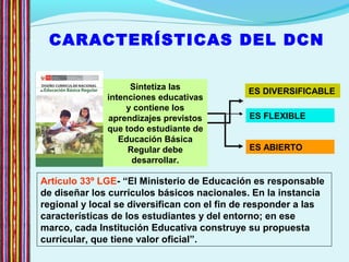 CARACTERÍSTICAS DEL DCN
Artículo 33º LGE- “El Ministerio de Educación es responsable
de diseñar los currículos básicos nacionales. En la instancia
regional y local se diversifican con el fin de responder a las
características de los estudiantes y del entorno; en ese
marco, cada Institución Educativa construye su propuesta
curricular, que tiene valor oficial”.
ES DIVERSIFICABLE
ES ABIERTO
ES FLEXIBLE
Sintetiza las
intenciones educativas
y contiene los
aprendizajes previstos
que todo estudiante de
Educación Básica
Regular debe
desarrollar.
 