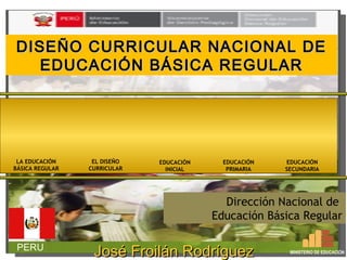 DISEÑO CURRICULAR NNAACCIIOONNAALL DDEE 
EEDDUUCCAACCIIÓÓNN BBÁÁSSIICCAA RREEGGUULLAARR 
Dirección Nacional de 
Educación Básica Regular 
PERU 
EDUCACIÓN 
INICIAL 
EDUCACIÓN 
PRIMARIA 
EDUCACIÓN 
SECUNDARIA 
EL DISEÑO 
CURRICULAR 
LA EDUCACIÓN 
BÁSICA REGULAR 
JJoosséé FFrrooiilláánn RRooddrríígguueezz MINISTERIO DE EDUCACIÓN 
SSáánncchheezz 
 