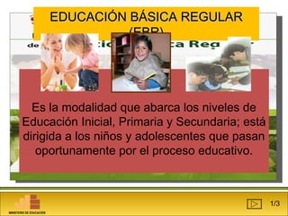 EEDDUUCCAACCIIÓÓNN BBÁÁSSIICCAA RREEGGUULLAARR 
((EEBBRR)) 
Es la modalidad que abarca los niveles de 
Educación Inicial, Primaria y Secundaria; está 
dirigida a los niños y adolescentes que pasan 
oportunamente por el proceso educativo. 
1/3 
MINISTERIO DE EDUCACIÓN 
 
