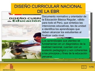 DDIISSEEÑÑOO CCUURRRRIICCUULLAARR NNAACCIIOONNAALL 
DDEE LLAA EEBBRR 
Documento normativo y orientador de 
la Educación Básica Regular, válido 
para todo el Perú, que sintetiza las 
intenciones educativas, les da unidad 
e identifica los aprendizajes que 
deben alcanzar los estudiantes al 
finalizar cada nivel. 
Los aprendizajes que plantea se 
fundamentan en un diagnóstico de la 
realidad nacional, cuentan con un 
sustento pedagógico y son coherentes 
a los principios y fines de la educación 
peruana. 
1/15 
MINISTERIO DE EDUCACIÓN 
 