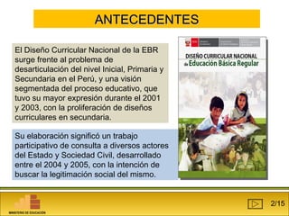 AANNTTEECCEEDDEENNTTEESS 
El Diseño Curricular Nacional de la EBR 
surge frente al problema de 
desarticulación del nivel Inicial, Primaria y 
Secundaria en el Perú, y una visión 
segmentada del proceso educativo, que 
tuvo su mayor expresión durante el 2001 
y 2003, con la proliferación de diseños 
curriculares en secundaria. 
Su elaboración significó un trabajo 
participativo de consulta a diversos actores 
del Estado y Sociedad Civil, desarrollado 
entre el 2004 y 2005, con la intención de 
buscar la legitimación social del mismo. 
2/15 
MINISTERIO DE EDUCACIÓN 
 
