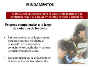 FUNDAMENTOS 
El DCN, está sustentado sobre la base de fundamentos que 
explicitan el qué, el para qué y el cómo enseñar y aprender. 
Propone ccoommppeetteenncciiaass aa lloo llaarrggoo 
ddee ccaaddaa uunnoo ddee llooss cciiccllooss 
- Las competencias se logran en un 
proceso continuo mediante el 
desarrollo de capacidades, 
conocimientos, actitudes y valores 
debidamente articulados. 
- Las competencias se evidencian en 
el saber actuar de los estudiantes. 
 