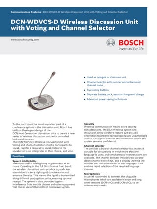 Communications Systems | DCN‑WDVCS‑D Wireless Discussion Unit with Voting and Channel Selector
DCN‑WDVCS‑D Wireless Discussion Unit
with Voting and Channel Selector
www.boschsecurity.com
u Used as delegate or chairman unit
u Channel selector with number and abbreviated
channel name
u Five voting buttons
u Separate battery pack, easy to change and charge
u Advanced power saving techniques
To the participant the most important part of a
conference system is the discussion unit. Bosch has
built on the elegant design of the
DCN Next Generation discussion units to create a new
series of wireless discussion units with unrivalled
looks and features.
The DCN‑WDVCS‑D Wireless Discussion Unit with
Voting and Channel selector enables participants to
speak, register a request-to-speak, listen to the
speaker or to an interpreter of their choice, and vote.
Functions
Speech intelligibility
Maximum speech intelligibility is guaranteed at all
times. Operating in the 2.4 GHz (license free) band,
the wireless discussion units produce crystal-clear
sound due to a very high signal-to-noise ratio and
antenna diversity. This means the signal is transmitted
along different propagation paths, ensuring optimal
receipt. The system is also protected against
interference from mobile phones and other equipment
that makes use of Bluetooth or microwave signals.
Security
Wireless communication means extra security
considerations. The DCN Wireless system and
discussion units therefore feature 128‑bits AES
encryption to prevent eavesdropping and unauthorized
access. Encryption ensures the information within the
system remains confidential.
Channel selector
The unit has a built-in channel selector that makes it
suitable for discussions in which more than one
language is used, and simultaneous interpretations are
available. The channel selector includes two up-and-
down channel select keys, and a display showing the
number and the abbreviation of the languages. This
enables rapid selection of the required language
channel.
Microphones
A socket is provided to connect the pluggable
microphones which are available in short and long
stem versions (DCN‑MICS and DCN‑MICL, to be
ordered separately).
 