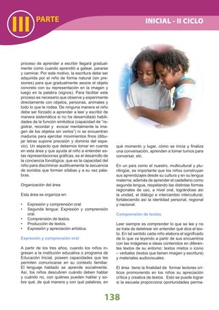 III
138
proceso de aprender a escribir llegará gradual-
mente como cuando aprendió a gatear, pararse
y caminar. Por este motivo, la escritura debe ser
adquirida por el niño de forma natural (sin pre-
siones) para que gradualmente asocie el objeto
concreto con su representación en la imagen y
luego en la palabra (signos). Para facilitar este
proceso es necesario que observe y experimente
directamente con objetos, personas, animales y
todo lo que le rodea. De ninguna manera el niño
debe ser forzado a aprender a leer y escribir de
manera sistemática si no ha desarrollado habili-
dades de la función simbólica (capacidad de “re-
gistrar, recordar y evocar mentalmente la ima-
gen de los objetos sin verlos”) ni se encuentran
maduros para ejercitar movimientos ﬁnos (dibu-
jar letras supone precisión y dominio del espa-
cio). Un aspecto que debemos tomar en cuenta
en esta área y que ayuda al niño a entender es-
tas representaciones gráﬁcas, es el desarrollo de
la conciencia fonológica, que es la capacidad del
niño para discriminar auditivamente la secuencia
de sonidos que forman sílabas y a su vez pala-
bras.
Organización del área
Esta área se organiza en:
Expresión y comprensión oral.•
Segunda lengua: Expresión y comprensión•
oral.
Comprensión de textos.•
Producción de textos.•
Expresión y apreciación artística.•
Expresión y comprensión oral
A partir de los tres años, cuando los niños in-
gresan a la institución educativa o programa de
Educación Inicial, poseen capacidades que les
permiten comunicarse en su contexto familiar.
El lenguaje hablado se aprende socialmente.
Así, los niños descubren cuándo deben hablar
y cuándo no, con quiénes pueden hablar y so-
bre qué, de qué manera y con qué palabras, en
qué momento y lugar, cómo se inicia y ﬁnaliza
una conversación, aprenden a tomar turnos para
conversar, etc.
En un país como el nuestro, multicultural y plu-
rilingüe, es importante que los niños construyan
sus aprendizajes desde su cultura y en su lengua
materna; además de aprender el castellano como
segunda lengua, respetando las distintas formas
regionales de uso, a nivel oral, lográndose así
la unidad, el diálogo e intercambio intercultural,
fortaleciendo así la identidad personal, regional
y nacional.
Comprensión de textos
Leer siempre es comprender lo que se lee y no
se trata de deletrear sin entender qué dice el tex-
to. En tal sentido cada niño elabora el signiﬁcado
de lo que va leyendo a partir de sus encuentros
con las imágenes e ideas contenidos en diferen-
tes textos de su entorno: textos mixtos o icono
– verbales (textos que tienen imagen y escritura)
y materiales audiovisuales.
El área tiene la ﬁnalidad de formar lectores crí-
ticos promoviendo en los niños su apreciación
crítica y creativa de textos. Esto se puede lograr
si la escuela proporciona oportunidades perma-
PARTE INICIAL - II CICLO
 