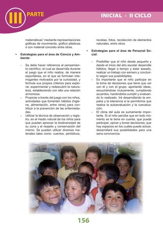 matemáticas” mediante representaciones
gráﬁcas de movimiento, gráﬁco plásticas
o con material concreto entre otras.
Estrategias para el área de Ciencia y Am-•
biente:
- Se debe hacer referencia al pensamien-
to cientíﬁco, el cual se desarrolla durante
el juego que el niño realiza, de manera
espontánea, en el que se formulan inte-
rrogantes motivados por la curiosidad, y
formula sus propios criterios para explo-
rar, experimentar y redescubrir la natura-
leza, estableciendo con ella una relación
armoniosa.
- Propiciar a través del juego con los niños,
actividades que fomenten hábitos (higie-
ne, alimentación, entre otros) para con-
tribuir a la prevención de las enfermeda-
des.
- Utilizar la técnica de observación y regis-
tro, en el medio natural de los niños para
que puedan apreciar la biodiversidad de
su zona y el respeto y conservación del
mismo. Se pueden utilizar diversos ma-
teriales tales como: cuentos, periódicos,
revistas, fotos, recolección de elementos
naturales, entre otros.
• Estrategias para el área de Personal So-
cial:
- Posibilitar que el niño desde pequeño y
desde el inicio del año escolar desarrolle
hábitos: llegar a tiempo y estar aseado,
realizar un trabajo con esmero y concluir-
lo según sus posibilidades.
- Es importante que el niño participe en
la toma de decisiones que tiene que ver
con él y con el grupo: aportando ideas,
escuchándose mutuamente, cumpliendo
acuerdos, haciéndolos cumplir y evaluan-
do lo realizado. Irá desarrollando la em-
patía y la tolerancia si le permitimos que
realice la autoevaluación y la coevalua-
ción.
- El clima del aula es sumamente impor-
tante. Si el niño percibe que en todo mo-
mento se le tiene en cuenta, que puede
participar, opinar y tomar decisiones; que
hay espacios en los cuales puede actuar,
desarrollará sus posibilidades para una
sana convivencia.
III PARTE
156
INICIAL - II CICLO
 