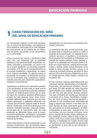 1 CARACTERIZACIÓN DEL NIÑO
DEL NIVEL DE EDUCACIÓN PRIMARIA
Los estudiantes ingresan a este nivel educativo
con un cúmulo de aprendizajes, que lograron en
años anteriores como parte de su vida cotidiana,
del conocimiento de su entorno, de su interac-
ción con pares, con adultos, en su vida familiar y
en su comunidad.
Estas vivencias son únicas y particulares para
cada niño. Las diferencias que se presentan
obedecen a las particularidades lingüísticas, so-
ciales, culturales y productivas, así como a las
de su propio desarrollo. Los docentes requieren
conocerlas, a ﬁn de que el acompañamiento en
el proceso enseñanza y aprendizaje, se expre-
se en mejores resultados. En algunos casos un
porcentaje ha accedido a la Educación Inicial lo
que les ha brindado otras condiciones y oportu-
nidades concretas para desarrollar capacidades,
actitudes y conocimientos.
Caracterizar en términos de desarrollo evolutivo
a los estudiantes de este nivel, al igual que en
otros, implica necesariamente plantear aspectos
comunes en determinados tramos de su vida,
sin dejar de considerar aspectos diferenciados
propios de cada persona, como seres únicos.
También debemos tener presente que los estu-
diantes pertenecen a realidades diferentes, con
culturas que encierran riquezas dada la diversi-
dad de nuestro país en términos de lenguas, cos-
tumbres, contextos naturales, creencias, valores,
enmarcados en un intercambio cada vez más
acelerado en diferentes áreas como la social,
económico-productiva, tecnológica o geográﬁca
(originada entre otros aspectos por la gran movi-
lidad de las familias).
Todos estos factores marcan el desarrollo en sus
diversas dimensiones, que los docentes deben
tener presentes para integrarlos en sus procesos
pedagógicos a ﬁn de brindar una educación ade-
cuada y pertinente.
La maduración del niño, a nivel psicomotor, pue-
de observarse a medida que avanza su edad: el
progreso de la coordinación, en especial la coor-
dinación ojo-mano, el equilibrio y la resistencia
física se ponen de maniﬁesto en habilidades que
realizan de manera cotidiana. Estos cambios in-
ﬂuyen en la capacidad del niño para escribir y di-
bujar con mayor destreza, vestirse de forma ade-
cuada y realizar ciertas tareas familiares como
tender la cama, escoger semillas, apoyar en la
crianza de animales menores, escarbar la tierra
para el cultivo de productos, trasladarse por el río
en embarcaciones, trepar árboles, eviscerar los
pescados, etc.
El niño coordina y ejercita sistemáticamente sus
destrezas motoras, aplicándolas en los deportes,
la gimnasia, las expresiones artísticas y los jue-
gos libres. En este sentido los niños requieren
oportunidades para realizar actividades físicas,
por ello hay que aprovechar diversas situacio-
nes para motivarlos de manera que favorezcan
el aumento de su fuerza, ﬂexibilidad y resisten-
cia, así como un mayor dominio del equilibrio y
precisión en sus coordinaciones. Actividades de
juego y deporte que motivan a los niños son un
claro ejemplo de estas situaciones que se pue-
den aprovechar en el acto pedagógico: el fútbol,
el básquetbol, la paca paca, empujar el aro, tiro
con hondas, rum rum, canicas o chuchos, la na-
tación, trepado de árboles, bolero, palitroque, vo-
ley, yankenpó, mundo, saltar la soga, la liga, vo-
latines, entre otros muchos que en las diferentes
regiones y localidades de nuestro diverso país
se realizan y se van traspasando de generación
en generación, y otros que se van recreando o
innovando.
161
EDUCACIÓN PRIMARIA
 