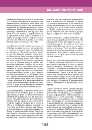 165
superando su etapa egocéntrica, el niño comien-
za a expresar sentimientos de solidaridad y de
cooperación con los demás a través de los cua-
les coordinan sus puntos de vista en un marco de
reciprocidad, que permite la aparición de nuevos
sentimientos morales que favorecen la integra-
ción del yo en términos de una regulación más
eﬁcaz de la vida afectiva. El respeto mutuo que
se logra al ﬁnal de esta etapa se evidencia en el
respeto de las reglas dadas por el grupo, y al sur-
gimiento del sentimiento de justicia, que cambia
las relaciones interpersonales entre niños.
A medida que el niño muestra una mayor ha-
bilidad para aceptar opiniones ajenas, también
se hace más consciente de las necesidades del
que escucha, la información que tiene, sus in-
tereses, etc. Cualquier discusión implica ahora
un intercambio de ideas; observaremos también
que las explicaciones que da están más a tono
con lo que escucha. En ese sentido, coopera con
sus pares y establece acuerdos mínimos para
desarrollar actividades grupales: discute sobre
las tareas colectivas y las situaciones de juego,
sanciones y premios. Acepta que se cambien
las reglas cuando hay aprobación de la autori-
dad y consentimiento de todo el grupo. Muestra
una marcada preferencia por los juegos difíci-
les. Le parece interesante aprender y participar
en nuevos juegos y que estos sean complejos.
Coopera asumiendo sus responsabilidades en
función de las necesidades y metas que se ha
trazado el grupo. Siente la necesidad de asumir
colectivamente la responsabilidad de ayudar.
En lo correspondiente al desarrollo moral, el in-
tercambio con los demás se guía por una moral
individualista; es decir, con ﬁnes instrumentales
sobre todo en las zonas urbanas. En los ámbitos
andinos y amazónicos la visión del mundo es más
colectiva, esto se expresa a través de un senti-
miento de respeto o valoración del sí mismo. El
niño va formando poco a poco un juicio sobre sí
mismo que puede tener grandes repercusiones
en su propio desarrollo ya que se constituye en un
ﬁltro por el cual se percibe la realidad. Asume que
tiene derecho a perseguir sus propios intereses,
aun cuando reconoce que los demás tienen tam-
bién intereses y derechos. Asume como norma o
criterio del bien, todo aquello que le permita man-
tener la aceptación de las personas, sus afectos
y la conﬁanza depositada en él. Le interesan las
consecuencias concretas con las que se enfrenta
el sujeto y no lo que la sociedad deﬁne como rec-
to y bueno. Evalúa los actos por las intenciones
que los motivaron y las consecuencias que pro-
dujeron. Juzga que es malo lo que es injusto.
Usa la mentira como una forma intencional para
equilibrar sus expectativas con las normas esta-
blecidas por la familia, los amigos, la escuela y la
sociedad en general y en ocasiones la usa para
probar al otro. Distingue poco a poco lo que es
real de lo fantasioso. Ya en los últimos grados,
juzga que la verdad es necesaria para mantener
las relaciones de simpatía y respeto mutuo con
los otros: “no se debe mentir porque se queda
mal ante los demás”.
Regula sus costumbres por la noción de lo jus-
to e injusto. Juzga que en la distribución de las
responsabilidades debe imponerse un sentido
de proporcionalidad, de igualdad más ﬂexible
y relativa. Considera que debe existir una rela-
ción entre la violación de la norma y la sanción
correspondiente. Evalúa que es más injusto
cuanto más desagradable es la sanción, más
aún si incluye el castigo físico. Juzga que no se
debe dejar participar en el juego al que no res-
peta las reglas y exige que el trasgresor com-
pense la mala acción: “si destruyó algo, que lo
reponga”.
Conocer a los niños implica también tener pre-
sente varios factores que pueden marcar la di-
ferencia entre un estudiante y sus compañeros
de aula. Es preciso tener información para evi-
tar caliﬁcaciones como comúnmente se hace en
este tramo de edad, cuando un niño no logra al-
gunos aprendizajes en el momento esperado, o
no sigue indicaciones, o tiene sus propios puntos
de vista y los maniﬁesta. Todo lo cual para el do-
cente más que una potencialidad, es considera-
do como un obstáculo. Caliﬁcaciones comunes
como “es un niño con problemas de aprendizaje,
es hiperactivo, tiene déﬁcit de atención y concen-
tración, es limítrofe, tiene problemas de conduc-
ta, es un niño problema”, entre otros.
EDUCACIÓN PRIMARIA
 