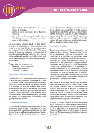 PARTE
III
168
Observación y práctica de la dimensión social y•
cultural de la lengua.
Valoración de la importancia de la diversidad•
lingüística.
Uso de los medios de comunicación para el•
aprendizaje, como elementos siempre presen-
tes en la vida cotidiana.
La metodología utilizada desde el área deberá
orientarse a desarrollar en cada estudiante del
nivel, tanto las capacidades comunicativas como
las metacognitivas o reﬂexión sobre el funciona-
miento de la lengua, utilizando estrategias que le
permitan utilizar su lengua materna y sus recursos
comunicativos personales, como elementos bási-
cos en la construcción de su identidad personal y
comunitaria.
El área tiene tres organizadores:
Expresión y comprensión oral.•
Comprensión de textos.•
Producción de textos.•
Expresión y comprensión oral
Desde el área de Comunicación se debe promover
el desarrollo de la capacidad para hablar (expresar)
con claridad, ﬂuidez, coherencia y persuasión, em-
pleando en forma pertinente los recursos verbales
y no verbales del lenguaje. Comunicarse implica,
además de hablar, el saber escuchar (comprender)
el mensaje de los demás, jerarquizando, respetan-
do ideas y las convenciones de participación. Estas
son capacidades fundamentales para el desarrollo
del diálogo y la conversación, la exposición, la ar-
gumentación y el debate.
Comprensión de textos
El énfasis está puesto en la capacidad de leer, com-
prendiendo textos escritos. Se busca que el estu-
diante construya signiﬁcados personales del texto
a partir de sus experiencias previas como lector y
de su relación con el contexto, utilizando en forma
consciente diversas estrategias durante el proce-
so de lectura. La comprensión de textos requiere
abordar el proceso lector (percepción, objetivos de
lectura, formulación y veriﬁcación de hipótesis), in-
cluidos los niveles de comprensión; la lectura oral
y silenciosa, la lectura autónoma y placentera, ade-
más de la lectura crítica, con relación a la compren-
sión de los valores inherentes al texto.
Producción de textos
Se promueve el desarrollo de la capacidad de es-
cribir; es decir, producir diferentes tipos de tex-
tos en situaciones reales de comunicación, que
respondan a la necesidad de comunicar ideas,
opiniones, sentimientos, pensamientos, sueños y
fantasías, entre otros. Esta capacidad involucra la
interiorización del proceso de escritura y sus etapas
de planiﬁcación, textualización, revisión y reescritu-
ra. Incluye la revisión de la tipología textual para la
debida comprensión de sus estructuras y signiﬁca-
dos y el uso de la normativa -ortografía y gramática
funcionales. En este proceso es clave la escritura
creativa que favorece la originalidad de cada estu-
diante requiriendo el acompañamiento responsable
y respetuoso de su proceso creativo.
Para asegurar el adecuado desarrollo de las capaci-
dades, es necesario tomar en cuenta que en Prima-
ria, los niños concluirán la iniciación del proceso de
la lectura y escritura que se comenzó en Inicial como
pre-lectura y pre-escritura, así como lectura y escri-
tura inicial, utilizando los logros obtenidos en comu-
nicación oral, expresión artística y comunicación no
verbal. Estas formas de comunicación seguirán sien-
do prioritarias a lo largo del nivel Primaria.
En suma, durante la Primaria, se continúan desarro-
llando y fortaleciendo las capacidades de expresión
y producción oral y escrita para que, posteriormen-
te, en la Secundaria, se diversiﬁquen, consoliden
y amplíen, potenciando la creatividad y el sentido
crítico con el tratamiento más profundo de la lengua
y la literatura.
EDUCACIÓN PRIMARIA
 