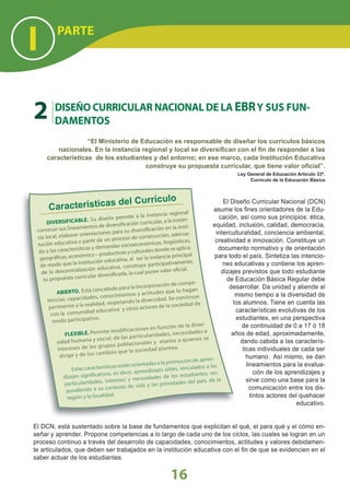 El Diseño Curricular Nacional (DCN)
asume los ﬁnes orientadores de la Edu-
cación, así como sus principios: ética,
equidad, inclusión, calidad, democracia,
interculturalidad, conciencia ambiental,
creatividad e innovación. Constituye un
documento normativo y de orientación
para todo el país. Sintetiza las intencio-
nes educativas y contiene los apren-
dizajes previstos que todo estudiante
de Educación Básica Regular debe
desarrollar. Da unidad y atiende al
mismo tiempo a la diversidad de
los alumnos. Tiene en cuenta las
características evolutivas de los
estudiantes, en una perspectiva
de continuidad de 0 a 17 ó 18
años de edad, aproximadamente,
dando cabida a las caracterís-
ticas individuales de cada ser
humano. Así mismo, se dan
lineamientos para la evalua-
ción de los aprendizajes y
sirve como una base para la
comunicación entre los dis-
tintos actores del quehacer
educativo.
El DCN, está sustentado sobre la base de fundamentos que explicitan el qué, el para qué y el cómo en-
señar y aprender. Propone competencias a lo largo de cada uno de los ciclos, las cuales se logran en un
proceso continuo a través del desarrollo de capacidades, conocimientos, actitudes y valores debidamen-
te articulados, que deben ser trabajados en la institución educativa con el ﬁn de que se evidencien en el
saber actuar de los estudiantes.
“El Ministerio de Educación es responsable de diseñar los currículos básicos
nacionales. En la instancia regional y local se diversiﬁcan con el ﬁn de responder a las
características de los estudiantes y del entorno; en ese marco, cada Institución Educativa
construye su propuesta curricular, que tiene valor oﬁcial”.
Ley General de Educación Artículo 33º.
Currículo de la Educación Básica
Características del Currículo
DIVERSIFICABLE. Su diseño permite a la instancia regional
construir sus lineamientos de diversificación curricular, a la instan-
cia local, elaborar orientaciones para su diversificación en la insti-
tución educativa a partir de un proceso de construcción, adecua-
do a las características y demandas socioeconómicas, lingüísticas,
geográficas, económico – productivas y culturales donde se aplica;
de modo que la institución educativa, al ser la instancia principal
de la descentralización educativa, construya participativamente,
su propuesta curricular diversificada, la cual posee valor oficial.
ABIERTO. Está concebido para la incorporación de compe-
tencias: capacidades, conocimientos y actitudes que lo hagan
pertinente a la realidad, respetando la diversidad. Se construye
con la comunidad educativa y otros actores de la sociedad de
modo participativo.
FLEXIBLE. Permite modificaciones en función de la diver-
sidad humana y social, de las particularidades, necesidades e
intereses de los grupos poblacionales y etarios a quienes se
dirige y de los cambios que la sociedad plantea.
Estas características están orientadas a la promoción de apren-
dizajes significativos, es decir, aprendizajes útiles, vinculados a las
particularidades, intereses y necesidades de los estudiantes; res-
pondiendo a su contexto de vida y las prioridades del país, de la
región y la localidad.
2 DISEÑO CURRICULAR NACIONAL DE LA EBRY SUS FUN-
DAMENTOS
PARTE
I
16
 