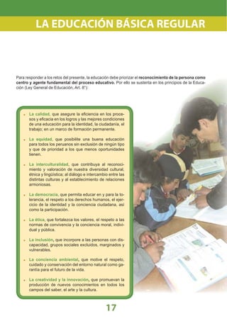17
Para responder a los retos del presente, la educación debe priorizar el reconocimiento de la persona como
centro y agente fundamental del proceso educativo. Por ello se sustenta en los principios de la Educa-
ción (Ley General de Educación, Art. 8°):
La calidad, que asegure la eﬁciencia en los proce-
sos y eﬁcacia en los logros y las mejores condiciones
de una educación para la identidad, la ciudadanía, el
trabajo; en un marco de formación permanente.
La equidad, que posibilite una buena educación
para todos los peruanos sin exclusión de ningún tipo
y que de prioridad a los que menos oportunidades
tienen.
La interculturalidad, que contribuya al reconoci-
miento y valoración de nuestra diversidad cultural,
étnica y lingüística; al diálogo e intercambio entre las
distintas culturas y al establecimiento de relaciones
armoniosas.
La democracia, que permita educar en y para la to-
lerancia, el respeto a los derechos humanos, el ejer-
cicio de la identidad y la conciencia ciudadana, así
como la participación.
La ética, que fortalezca los valores, el respeto a las
normas de convivencia y la conciencia moral, indivi-
dual y pública.
La inclusión, que incorpore a las personas con dis-
capacidad, grupos sociales excluidos, marginados y
vulnerables.
La conciencia ambiental, que motive el respeto,
cuidado y conservación del entorno natural como ga-
rantía para el futuro de la vida.
La creatividad y la innovación, que promuevan la
producción de nuevos conocimientos en todos los
campos del saber, el arte y la cultura.
LA EDUCACIÓN BÁSICA REGULAR
 
