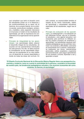 que considerar que tanto el docente como
los estudiantes portan en sí la inﬂuencia y
los condicionamientos de su salud, de su
herencia, de su propia historia, de su entor-
no escolar, sociocultural, ecológico, ambien-
tal y mediático; estos aspectos intervienen
en el proceso e inciden en los resultados de
aprendizaje, por ello la importancia de con-
siderarlos en la organización de los aprendi-
zajes.
Principio de integralidad de los apren-
dizajes: Los aprendizajes deben abarcar
el desarrollo integral de los estudiantes, de
acuerdo con las características individuales
de cada persona. Por ello, se debe propiciar
la consolidación de las capacidades adqui-
ridas por los estudiantes en su vida cotidia-
na y el desarrollo de nuevas capacidades a
través de todas las áreas del currículo. En
este contexto, es imprescindible también el
respeto de los ritmos individuales, estilos
de aprendizaje y necesidades educativas
especiales de los estudiantes, según sea el
caso.
Principio de evaluación de los aprendi-
zajes: La metacognición y la evaluación en
sus diferentes formas; sea por el docente,
el estudiante u otro agente educativo; son
necesarias para promover la reﬂexión so-
bre los propios procesos de enseñanza y
aprendizaje. Los estudiantes requieren acti-
vidades pedagógicas que les permitan reco-
nocer sus avances y diﬁcultades; acercarse
al conocimiento de sí mismos; autoevaluar-
se analizando sus ritmos, características
personales, estilos; aceptarse y superarse
permanentemente, para seguir aprendiendo
de sus aciertos y errores. Aprenden a ser y
aprenden a hacer.
“El Diseño Curricular Nacional de la Educación Básica Regular tiene una perspectiva hu-
manista y moderna, toma en cuenta la centralidad de la persona, considera la diversidad
de nuestro país, las tendencias pedagógicas actuales y los avances incesantes del cono-
cimiento, la ciencia y la tecnología”
19
 