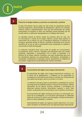 3 Preservar la lengua materna y promover su desarrollo y práctica
El siglo XXI plantea nuevos estilos de vida donde los estudiantes tendrán
mayores exigencias y oportunidades de desplazarse y alternar en contextos
diversos cultural y lingüísticamente. Para que este intercambio les resulte
enriquecedor se requiere en ellos una identidad cultural aﬁrmada que les
permita abrirse a relaciones impregnadas por el diálogo intercultural.
La identidad cultural se aﬁrma, desde los primeros años de vida, con
la comunicación a través de la lengua materna, porque ésta expresa la
cosmovisión de la cultura a la que el estudiante pertenece. El dominio de
la lengua, aprendida desde la infancia, posibilita el desarrollo de la función
simbólica de la que se vale el pensamiento para representar la realidad y
comunicarla a través del lenguaje.
La institución educativa toma como punto de partida los conocimientos,
la experiencia social, cultural y lingüística del estudiante para que resulte
pertinente, signiﬁcativo y enriquecedor. Por lo tanto, el desarrollo y la
práctica de la lengua materna constituye una base fundamental para que
los estudiantes expresen sus pensamientos, sentimientos, necesidades e
inquietudes; fortaleciendo la identidad cultural, garantizando la vitalidad de
los pueblos, asegurando la sostenibilidad de nuestra diversidad.
4 Conocimiento del inglés como lengua internacional.
El aprendizaje del inglés como lengua internacional contribuye –en
el marco de la globalización– a fortalecer en los estudiantes su
competencia comunicativa para entrar en contacto con otras personas
que hablan esa lengua, sea en su entorno o en otros.
La institución educativa ofrece al estudiante la posibilidad de conocer
una lengua que le posibilite acceder a nuevos conocimientos, obtener
información de los últimos avances cientíﬁcos y tecnológicos de
diferentes fuentes (Internet, documentos impresos y otros). Esto
implica, el desarrollo de la comunicación oral, la lectura y la escritura.
El conocimiento del inglés contribuye al acceso a la información pro-
ducto de la investigación y la innovación permanente en diferentes
áreas de la ciencia, la cultura y las tecnologías. Facilita la intercultura-
lidad con otras realidades y contextos.
Adicionalmente al inglés, las regiones podrán determinar, si lo consi-
deran necesario, la enseñanza de una segunda lengua internacional.
PARTE
I
24
 