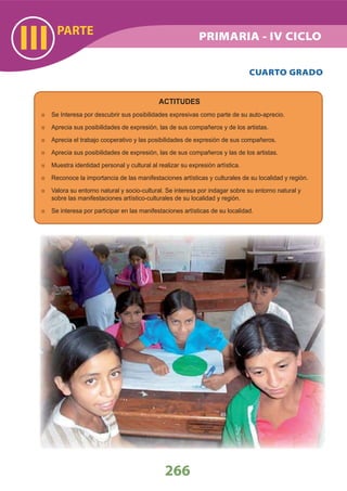 PARTE
III
266
PRIMARIA - IV CICLO
CUARTO GRADO
ACTITUDES
Se Interesa por descubrir sus posibilidades expresivas como parte de su auto-aprecio.
Aprecia sus posibilidades de expresión, las de sus compañeros y de los artistas.
Aprecia el trabajo cooperativo y las posibilidades de expresión de sus compañeros.
Aprecia sus posibilidades de expresión, las de sus compañeros y las de los artistas.
Muestra identidad personal y cultural al realizar su expresión artística.
Reconoce la importancia de las manifestaciones artísticas y culturales de su localidad y región.
Valora su entorno natural y socio-cultural. Se interesa por indagar sobre su entorno natural y
sobre las manifestaciones artístico-culturales de su localidad y región.
Se interesa por participar en las manifestaciones artísticas de su localidad.
 