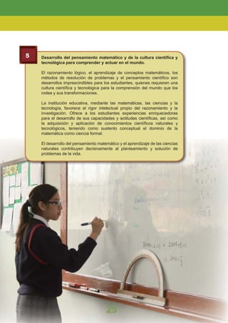 5 Desarrollo del pensamiento matemático y de la cultura cientíﬁca y
tecnológica para comprender y actuar en el mundo.
El razonamiento lógico, el aprendizaje de conceptos matemáticos, los
métodos de resolución de problemas y el pensamiento cientíﬁco son
desarrollos imprescindibles para los estudiantes, quienes requieren una
cultura cientíﬁca y tecnológica para la comprensión del mundo que los
rodea y sus transformaciones.
La institución educativa, mediante las matemáticas, las ciencias y la
tecnología, favorece el rigor intelectual propio del razonamiento y la
investigación. Ofrece a los estudiantes experiencias enriquecedoras
para el desarrollo de sus capacidades y actitudes cientíﬁcas, así como
la adquisición y aplicación de conocimientos cientíﬁcos naturales y
tecnológicos, teniendo como sustento conceptual el dominio de la
matemática como ciencia formal.
El desarrollo del pensamiento matemático y el aprendizaje de las ciencias
naturales contribuyen decisivamente al planteamiento y solución de
problemas de la vida.
25
LA EDUCACIÓN BÁSICA REGULAR
 
