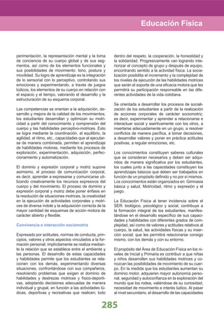 285
perimentación, la representación mental y la toma
de conciencia de su cuerpo global y de sus seg-
mentos, así como de los elementos funcionales y
sus posibilidades de movimiento: tono, postura y
movilidad. Su logro de aprendizaje es la integración
de lo sensorial con lo perceptivo, controlando sus
emociones y experimentando, a través de juegos
lúdicos, los elementos de su cuerpo en relación con
el espacio y el tiempo, valorando el desarrollo y la
estructuración de su esquema corporal.
Las competencias se orientan a la adquisición, de-
sarrollo y mejora de la calidad de los movimientos;
los estudiantes desarrollan y optimizan su motri-
cidad a partir del conocimiento y comprensión del
cuerpo y las habilidades perceptivo-motrices. Esto
se logra mediante la coordinación, el equilibrio, la
agilidad, el ritmo, etc., capacidades que al ejecutar-
se de manera combinada, permiten el aprendizaje
de habilidades motoras, mediante los procesos de
exploración, experimentación, adquisición, perfec-
cionamiento y automatización.
El dominio y expresión corporal y motriz supone
asimismo, el proceso de comunicación corporal,
es decir, aprender a expresarse y comunicarse uti-
lizando creativamente los recursos expresivos del
cuerpo y del movimiento. El proceso de dominio y
expresión corporal y motriz debe poner énfasis en
la resolución de situaciones motrices, la creatividad
en la ejecución de actividades corporales y motri-
ces de diversa índole y la adquisición correcta de la
mayor cantidad de esquemas de acción motora de
carácter abierto y ﬂexible.
Convivencia e interacción sociomotriz
Expresado por actitudes, normas de conducta, prin-
cipios, valores y otros aspectos vinculados a la for-
mación personal; implícitamente se realiza median-
te la relación que se establece entre el ambiente y
las personas. El desarrollo de estas capacidades
y habilidades permite que los estudiantes se rela-
cionen con los demás, experimentando diversas
situaciones, confrontándose con sus compañeros,
resolviendo problemas que exigen el dominio de
habilidades y destrezas motrices y físico-deporti-
vas, adoptando decisiones adecuadas de manera
individual y grupal, en función a las actividades lú-
dicas, deportivas y recreativas que realicen; todo
dentro del respeto, la cooperación, la honestidad y
la solidaridad. Progresivamente van logrando inte-
riorizar el concepto de grupo y después de equipo,
encontrando sentido a la actividad física. La socia-
lización posibilita el incremento y la complejidad de
los niveles de ejecución de las habilidades motrices
que serán el soporte de una eﬁcacia motora que les
permitirá su participación responsable en las dife-
rentes actividades de la vida cotidiana.
Se orientada a desarrollar los procesos de sociali-
zación de los estudiantes a partir de la realización
de acciones corporales de carácter sociomotriz;
es decir, experimentar y aprender a relacionarse e
interactuar social y asertivamente con los otros, a
insertarse adecuadamente en un grupo, a resolver
conﬂictos de manera pacíﬁca, a tomar decisiones,
a desarrollar valores y poner en práctica actitudes
positivas, a regular emociones, etc.
Los conocimientos constituyen saberes culturales
que se consideran necesarios y deben ser adqui-
ridos de manera signiﬁcativa por los estudiantes,
los cuales junto a las capacidades constituyen los
aprendizajes básicos que deben ser trabajados en
función de un propósito deﬁnido y no por sí mismos.
Los conocimientos están organizados en: Gimnasia
básica y salud, Motricidad, ritmo y expresión y el
juego.
La Educación Física al tener incidencia sobre el
SER: biológico, psicológico y social, contribuye a
la formación integral de los estudiantes; manifes-
tándose en el desarrollo especíﬁco de sus capaci-
dades y habilidades con diferentes grados de com-
plejidad, así como de valores y actitudes relativos al
cuerpo, la salud, las actividades físicas y su inser-
ción social; que les permitirá relacionarse consigo
mismo, con los demás y con su entorno.
El propósito del Área de Educación Física en los ni-
veles de Inicial y Primaria es contribuir a que niñas
y niños desarrollen sus habilidades motrices y co-
nozcan las posibilidades de movimiento de su cuer-
po. En la medida que los estudiantes aumentan su
dominio motor, adquieren mayor autonomía perso-
nal, seguridad y autoconﬁanza en la exploración del
mundo que los rodea, valiéndose de su curiosidad,
necesidad de movimiento e interés lúdico. Al pasar
al nivel secundario, el desarrollo de las capacidades
Educación Física
 