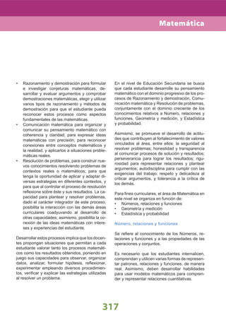 317
Razonamiento y demostración para formular•
e investigar conjeturas matemáticas, de-
sarrollar y evaluar argumentos y comprobar
demostraciones matemáticas, elegir y utilizar
varios tipos de razonamiento y métodos de
demostración para que el estudiante pueda
reconocer estos procesos como aspectos
fundamentales de las matemáticas.
Comunicación matemática para organizar y•
comunicar su pensamiento matemático con
coherencia y claridad; para expresar ideas
matemáticas con precisión; para reconocer
conexiones entre conceptos matemáticos y
la realidad, y aplicarlos a situaciones proble-
máticas reales.
Resolución de problemas, para construir nue-•
vos conocimientos resolviendo problemas de
contextos reales o matemáticos; para que
tenga la oportunidad de aplicar y adaptar di-
versas estrategias en diferentes contextos, y
para que al controlar el proceso de resolución
reﬂexione sobre éste y sus resultados. La ca-
pacidad para plantear y resolver problemas,
dado el carácter integrador de este proceso,
posibilita la interacción con las demás áreas
curriculares coadyuvando al desarrollo de
otras capacidades; asimismo, posibilita la co-
nexión de las ideas matemáticas con intere-
ses y experiencias del estudiante.
Desarrollar estos procesos implica que los docen-
tes propongan situaciones que permitan a cada
estudiante valorar tanto los procesos matemáti-
cos como los resultados obtenidos, poniendo en
juego sus capacidades para observar, organizar
datos, analizar, formular hipótesis, reﬂexionar,
experimentar empleando diversos procedimien-
tos, veriﬁcar y explicar las estrategias utilizadas
al resolver un problema.
En el nivel de Educación Secundaria se busca
que cada estudiante desarrolle su pensamiento
matemático con el dominio progresivo de los pro-
cesos de Razonamiento y demostración, Comu-
nicación matemática y Resolución de problemas,
conjuntamente con el dominio creciente de los
conocimientos relativos a Número, relaciones y
funciones, Geometría y medición, y Estadística
y probabilidad.
Asimismo, se promueve el desarrollo de actitu-
des que contribuyen al fortalecimiento de valores
vinculados al área, entre ellos: la seguridad al
resolver problemas; honestidad y transparencia
al comunicar procesos de solución y resultados;
perseverancia para lograr los resultados; rigu-
rosidad para representar relaciones y plantear
argumentos; autodisciplina para cumplir con las
exigencias del trabajo; respeto y delicadeza al
criticar argumentos, y tolerancia a la crítica de
los demás.
Para ﬁnes curriculares, el área de Matemática en
este nivel se organiza en función de:
Números, relaciones y funciones•
Geometría y medición•
Estadística y probabilidad•
Número, relaciones y funciones
Se reﬁere al conocimiento de los Números, re-
laciones y funciones y a las propiedades de las
operaciones y conjuntos.
Es necesario que los estudiantes internalicen,
comprendan y utilicen varias formas de represen-
tar patrones, relaciones y funciones, de manera
real. Asimismo, deben desarrollar habilidades
para usar modelos matemáticos para compren-
der y representar relaciones cuantitativas.
Matemática
 