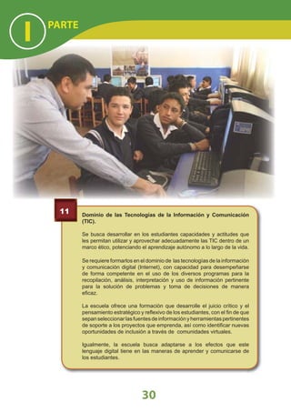 Dominio de las Tecnologías de la Información y Comunicación
(TIC).
Se busca desarrollar en los estudiantes capacidades y actitudes que
les permitan utilizar y aprovechar adecuadamente las TIC dentro de un
marco ético, potenciando el aprendizaje autónomo a lo largo de la vida.
Se requiere formarlos en el dominio de las tecnologías de la información
y comunicación digital (Internet), con capacidad para desempeñarse
de forma competente en el uso de los diversos programas para la
recopilación, análisis, interpretación y uso de información pertinente
para la solución de problemas y toma de decisiones de manera
eﬁcaz.
La escuela ofrece una formación que desarrolle el juicio crítico y el
pensamiento estratégico y reﬂexivo de los estudiantes, con el ﬁn de que
sepanseleccionarlasfuentesdeinformaciónyherramientaspertinentes
de soporte a los proyectos que emprenda, así como identiﬁcar nuevas
oportunidades de inclusión a través de comunidades virtuales.
Igualmente, la escuela busca adaptarse a los efectos que este
lenguaje digital tiene en las maneras de aprender y comunicarse de
los estudiantes.
11
PARTE
I
30
 