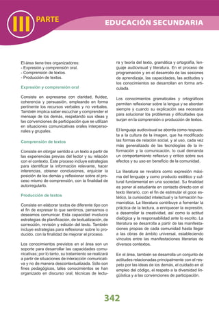 PARTE
III
El área tiene tres organizadores:
- Expresión y comprensión oral.
- Comprensión de textos.
- Producción de textos.
Expresión y comprensión oral
Consiste en expresarse con claridad, ﬂuidez,
coherencia y persuasión, empleando en forma
pertinente los recursos verbales y no verbales.
También implica saber escuchar y comprender el
mensaje de los demás, respetando sus ideas y
las convenciones de participación que se utilizan
en situaciones comunicativas orales interperso-
nales y grupales.
Comprensión de textos
Consiste en otorgar sentido a un texto a partir de
las experiencias previas del lector y su relación
con el contexto. Este proceso incluye estrategias
para identiﬁcar la información relevante, hacer
inferencias, obtener conclusiones, enjuiciar la
posición de los demás y reﬂexionar sobre el pro-
ceso mismo de comprensión, con la ﬁnalidad de
autorregularlo.
Producción de textos
Consiste en elaborar textos de diferente tipo con
el ﬁn de expresar lo que sentimos, pensamos o
deseamos comunicar. Esta capacidad involucra
estrategias de planiﬁcación, de textualización, de
corrección, revisión y edición del texto. También
incluye estrategias para reﬂexionar sobre lo pro-
ducido, con la ﬁnalidad de mejorar el proceso.
Los conocimientos previstos en el área son un
soporte para desarrollar las capacidades comu-
nicativas; por lo tanto, su tratamiento se realizará
a partir de situaciones de interacción comunicati-
va y no de manera descontextualizada. Sólo con
ﬁnes pedagógicos, tales conocimientos se han
organizado en discurso oral, técnicas de lectu-
ra y teoría del texto, gramática y ortografía, len-
guaje audiovisual y literatura. En el proceso de
programación y en el desarrollo de las sesiones
de aprendizaje, las capacidades, las actitudes y
los conocimientos se desarrollan en forma arti-
culada.
Los conocimientos gramaticales y ortográﬁcos
permiten reﬂexionar sobre la lengua y se abordan
siempre y cuando su explicación sea necesaria
para solucionar los problemas y diﬁcultades que
surjan en la comprensión o producción de textos.
El lenguaje audiovisual se aborda como respues-
ta a la cultura de la imagen, que ha modiﬁcado
las formas de relación social, y al uso, cada vez
más generalizado de las tecnologías de la in-
formación y la comunicación, lo cual demanda
un comportamiento reﬂexivo y crítico sobre sus
efectos y su uso en beneﬁcio de la comunidad.
La literatura se revalora como expresión máxi-
ma del lenguaje y como producto estético y cul-
tural fundamental en una sociedad. Su ﬁnalidad
es poner al estudiante en contacto directo con el
texto literario, con el ﬁn de estimular el goce es-
tético, la curiosidad intelectual y la formación hu-
manística. La literatura contribuye a fomentar la
práctica de la lectura, a enriquecer la expresión,
a desarrollar la creatividad, así como la actitud
dialógica y la responsabilidad ante lo escrito. La
literatura se desarrolla a partir de las manifesta-
ciones propias de cada comunidad hasta llegar
a las obras de ámbito universal, estableciendo
vínculos entre las manifestaciones literarias de
diversos contextos.
En el área, también se desarrolla un conjunto de
actitudes relacionadas principalmente con el res-
peto por las ideas de los demás, el cuidado en el
empleo del código, el respeto a la diversidad lin-
güística y a las convenciones de participación.
342
EDUCACIÓN SECUNDARIA
 