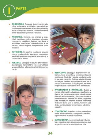 ORGANIZADO. Organiza la información; pla-
niﬁca su tiempo y actividades, compatibilizan-
do diversas dimensiones de su vida personal y
social. Anticipa su accionar, con la ﬁnalidad de
tomar decisiones oportunas y eﬁcaces.
PROACTIVO. Enfrenta, con energía y segu-
ridad, decisiones sobre situaciones diversas;
conjugando variables y factores para llegar a
soluciones adecuadas; adelantándose a los
hechos; siendo diligente, independiente y con
iniciativa.
AUTÓNOMO. Es asertivo y actúa de acuerdo
con su propio criterio, asumiendo con respon-
sabilidad las consecuencias de sus actos y el
cuidado de sí mismo.
FLEXIBLE. Es capaz de asumir diferentes si-
tuaciones de manera libre, posee versatilidad
y capacidad de adaptación al cambio perma-
nente.
RESOLUTIVO. Se asegura de entender los pro-
blemas, hace preguntas y se repregunta para
resolverlos. Controla y ajusta constantemente
lo que está haciendo. Aplica y adapta diversas
estrategias y evalúa sus progresos para ver si
van por buen camino. Si no progresa, se detie-
ne para buscar y considerar otras alternativas.
INVESTIGADOR E INFORMADO. Busca y
maneja información actualizada, signiﬁcativa y
diversa de manera organizada; siendo capaz
de analizarla, compararla y de construir nuevos
conocimientos a partir de ella. Hace conjeturas
y se interesa por resolver diversos problemas
de la vida diaria y de la ciencia, haciendo uso
de las tecnologías de la información y la comu-
nicación.
COOPERATIVO. Cuenta con otros para enfren-
tar de manera efectiva y compartida una tarea,
o para resolver diversas situaciones.
EMPRENDEDOR. Asume iniciativas individua-
les o colectivas para solucionar problemas que
tengan incidencia en su proyecto de vida.
PARTE
I
34
 
