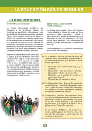 IMPORTANCIA Y FINALIDAD
Los temas transversales constituyen una
respuesta a los problemas actuales de
trascendencia que afectan a la sociedad y que
demandanalaEducaciónunaatenciónprioritaria.
Tienen como ﬁnalidad promover el análisis y
reﬂexión de los problemas sociales, ecológicos o
ambientales y de relación personal con la realidad
local, regional, nacional y mundial, para que los
estudiantes identiﬁquen las causas; así como los
obstáculos que impiden la solución justa de estos
problemas. Los temas transversales se plasman
fundamentalmente en valores y actitudes.
Medianteeldesarrollodevaloresyactitudes,
se espera que los estudiantes reﬂexionen
y elaboren sus propios juicios ante dichos
problemas y sean capaces de adoptar
frente a ellos, comportamientos basados
en valores, racional y libremente asumidos.
De esta manera, el trabajo con los temas
transversales contribuirá a la formación de
personas autónomas, capaces de enjuiciar
críticamente la realidad y participar en su
mejoramiento y transformación.
4.2 Temas Transversales
CÓMO TRABAJAR LOS TEMAS
TRANSVERSALES
Los temas transversales deben ser previstos
y desarrollados al interior de todas las áreas
curriculares, deben impregnar y orientar la
práctica educativa y todas las actividades que se
realizan en la institución educativa; por lo tanto,
han de estar presentes como lineamientos de
orientación para la diversiﬁcación y programación
curricular.
En este sentido hay 3 niveles de incorporación
de los temas transversales:
a) En el Diseño Curricular Nacional de EBR, se
proponen temas transversales que responden a
los problemas nacionales y de alcance mundial.
Son los siguientes:
Educación para la convivencia, la paz y la•
ciudadanía
Educación en y para los derechos humanos•
Educación en valores o formación ética•
Educación para la gestión de riesgos y la•
conciencia ambiental
Educación para la equidad de género•
b) En el Diseño Curricular Regional, Propuesta Cu-
rricular Regional o Lineamientos Regionales se in-
corpora no solo los temas transversales nacionales,
sino aquellos que surgen de la realidad regional y
que ameritan una atención especial.
c) En el Proyecto Educativo Institucional del Centro
Educativo y en el Proyecto Curricular Institucional
se priorizan los temas transversales propuestos
en los dos niveles anteriores y se incorporan
algunos temas que surgen de la realidad en la
que se inserta la institución educativa.
En las Unidades Didácticas, los temas trans-
versales se trabajan en las diferentes áreas del
currículo, de modo que se concretizan en los
procesos pedagógicos.
35
LA EDUCACIÓN BÁSICA REGULAR
 