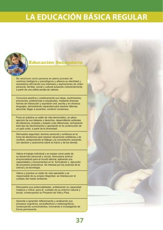 Se reconoce como persona en pleno proceso de
cambios biológicos y psicológicos y aﬁanza su identidad y
autoestima aﬁrmando sus intereses y aspiraciones de orden
personal, familiar, social y cultural actuando coherentemente
a partir de una sólida escala de valores.
Comunica asertiva y creativamente sus ideas, sentimientos,
emociones, preferencias e inquietudes, mediante diversas
formas de interacción y expresión oral, escrita y en diversos
lenguajes, demostrando capacidad para resolver dilemas,
escuchar, llegar a acuerdos, construir consensos.
Pone en práctica un estilo de vida democrático, en pleno
ejercicio de sus deberes y derechos, desarrollando actitudes
de tolerancia, empatía y respeto a las diferencias, rechazando
todo tipo de discriminación y aportando en la construcción de
un país unido, a partir de la diversidad.
Demuestra seguridad, dominio personal y conﬁanza en la
toma de decisiones para resolver situaciones cotidianas y de
conﬂicto, anteponiendo el diálogo y la concertación actuando
con decisión y autonomía sobre su futuro y de los demás.
Valora el trabajo individual y en equipo como parte de
su desarrollo personal y social, demuestra actitud
emprendedora para el mundo laboral, aplicando sus
capacidades y conocimientos en la formulación y ejecución
de proyectos productivos. Se interesa por los avances de la
ciencia y la tecnología.
Valora y practica un estilo de vida saludable y es
responsable de su propia integridad, se interesa por el
cuidado del medio ambiente.
Demuestra sus potencialidades, enfatizando su capacidad
creativa y crítica, para el cuidado de su entorno natural y
social, construyendo su Proyecto de Vida y País.
Aprende a aprender reﬂexionando y analizando sus
procesos cognitivos, socioafectivos y metacognitivos,
construyendo conocimientos, innovando e investigando de
forma permanente.
37
LA EDUCACIÓN BÁSICA REGULAR
Nivel:
Educación Secundaria
 